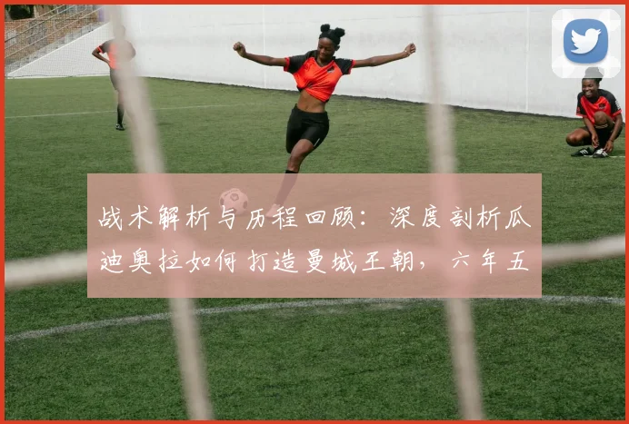 战术解析与历程回顾:深度剖析瓜迪奥拉如何打造曼城王朝,六年五冠秘诀及欧冠征途