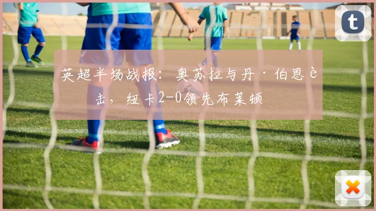 英超半场战报：奥苏拉与丹·伯恩连击，纽卡2-0领先布莱顿