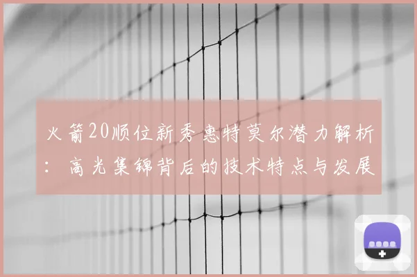 火箭20顺位新秀惠特莫尔潜力解析：高光集锦背后的技术特点与发展上限