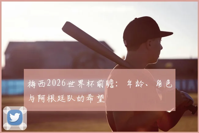 梅西2026世界杯前瞻:年龄、角色与阿根廷队的希望