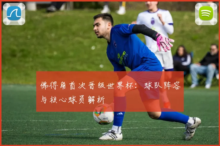 佛得角首次晋级世界杯:球队阵容与核心球员解析