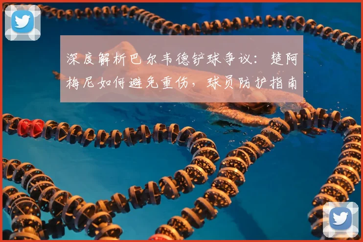 深度解析巴尔韦德铲球争议：楚阿梅尼如何避免重伤，球员防护指南