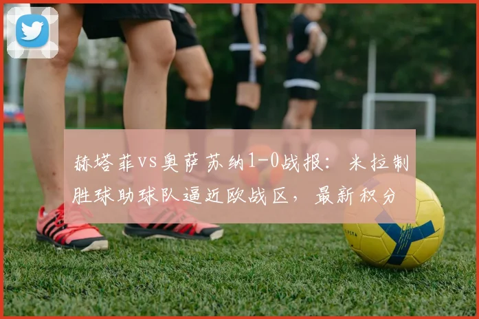 赫塔菲vs奥萨苏纳1-0战报：米拉制胜球助球队逼近欧战区，最新积分形势解读