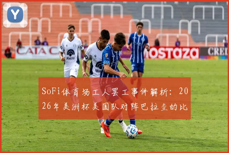 SoFi体育场工人罢工事件解析:2026年美洲杯美国队对阵巴拉圭的比赛会受影响吗?最新进展与工人诉求全知道