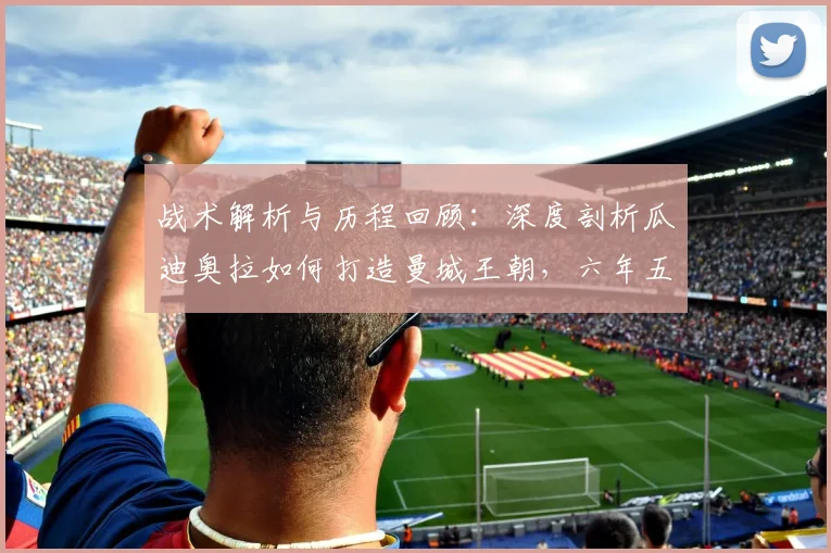战术解析与历程回顾：深度剖析瓜迪奥拉如何打造曼城王朝，六年五冠秘诀及欧冠征途