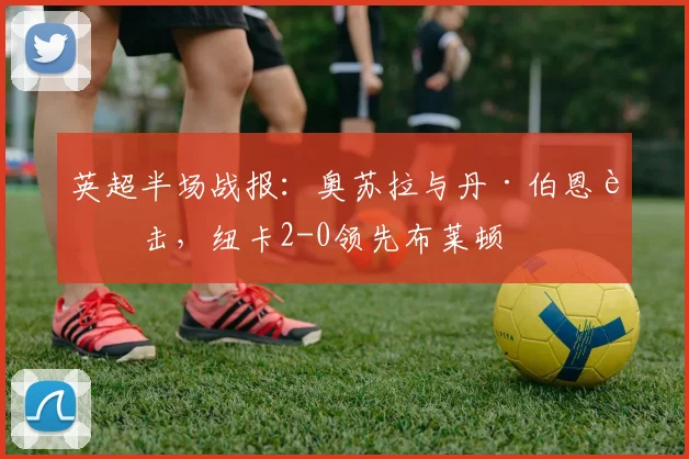 英超半场战报:奥苏拉与丹·伯恩连击,纽卡2-0领先布莱顿