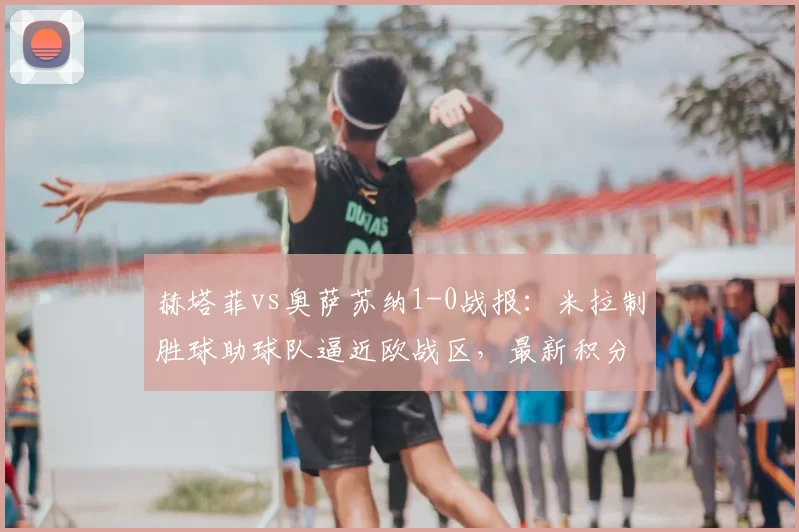 赫塔菲vs奥萨苏纳1-0战报：米拉制胜球助球队逼近欧战区，最新积分形势解读